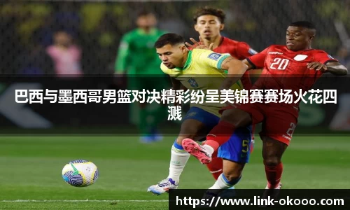 巴西与墨西哥男篮对决精彩纷呈美锦赛赛场火花四溅